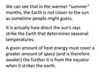 We can see that in the warmer “summer”
months, the Earth is not closer to the sun
as sometime people might guess.
It is actually how direct the sun’s rays
strike the Earth that determines seasonal
temperatures.
A given amount of heat energy must cover a
greater amount of space (and is therefore
weaker) the further it is from the equator
when it strikes the earth.
 