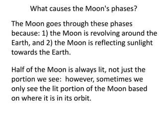 What causes the Moon's phases?
The Moon goes through these phases
because: 1) the Moon is revolving around the
Earth, and 2) the Moon is reflecting sunlight
towards the Earth.

Half of the Moon is always lit, not just the
portion we see: however, sometimes we
only see the lit portion of the Moon based
on where it is in its orbit.
 