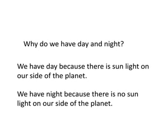 Why do we have day and night?

We have day because there is sun light on
our side of the planet.

We have night because there is no sun
light on our side of the planet.
 