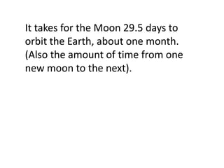 It takes for the Moon 29.5 days to
orbit the Earth, about one month.
(Also the amount of time from one
new moon to the next).
 