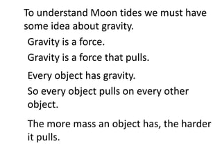 To understand Moon tides we must have
some idea about gravity.
 Gravity is a force.
 Gravity is a force that pulls.
Every object has gravity.
So every object pulls on every other
object.
The more mass an object has, the harder
it pulls.
 