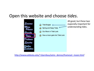 Open this website and choose tides.
                                                   All good, but these two
                                                   especially important for
                                                   understanding tides.




  http://www.valdosta.edu/~cbarnbau/astro_demos/frameset_moon.html`
 