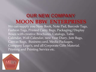 MOON BBW ENTERPRISES
We can supply you Note Book, Note Pad, Barcode Tags,
Fashion Tags, Printed Carry Bags, Packaging/Display
Boxes with creative Brochures, Catalogs, Table
Calendar, Wall Calendar, new Year Diary, Jute Bags,
Canvas Bags, Business card, Media Packages,
Company Logo's, and all Corporate Gifts Material.
Printing and Printing Service etc.
 