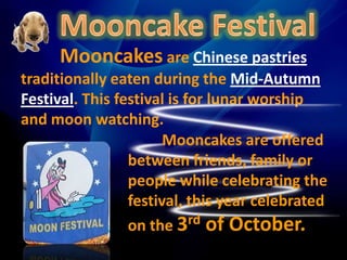 Mooncake Festival         Mooncakes are Chinese pastries traditionally eaten during the Mid-Autumn Festival. This festival is for lunar worship and moon watching. Mooncakes are offered between friends, family or people while celebrating the festival, this year celebrated on the 3rd of October. 