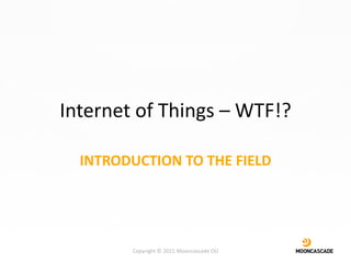 Internet of Things – WTF!?
INTRODUCTION TO THE FIELD
Copyright © 2015 Mooncascade OÜ
 