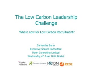 The Low Carbon Leadership
Challenge
Samantha Bunn
Executive Search Consultant
Moon Consulting Limited
Wednesday 4th June 2014 Bristol
Where now for Low Carbon Recruitment?
 