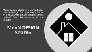MooN DESIGN
STUDIo
Moon Design Studio is a Manila-based
Interior Design Firm that was founded
by a passionate interior designer. It was
derived from the surname of the
founder.
 