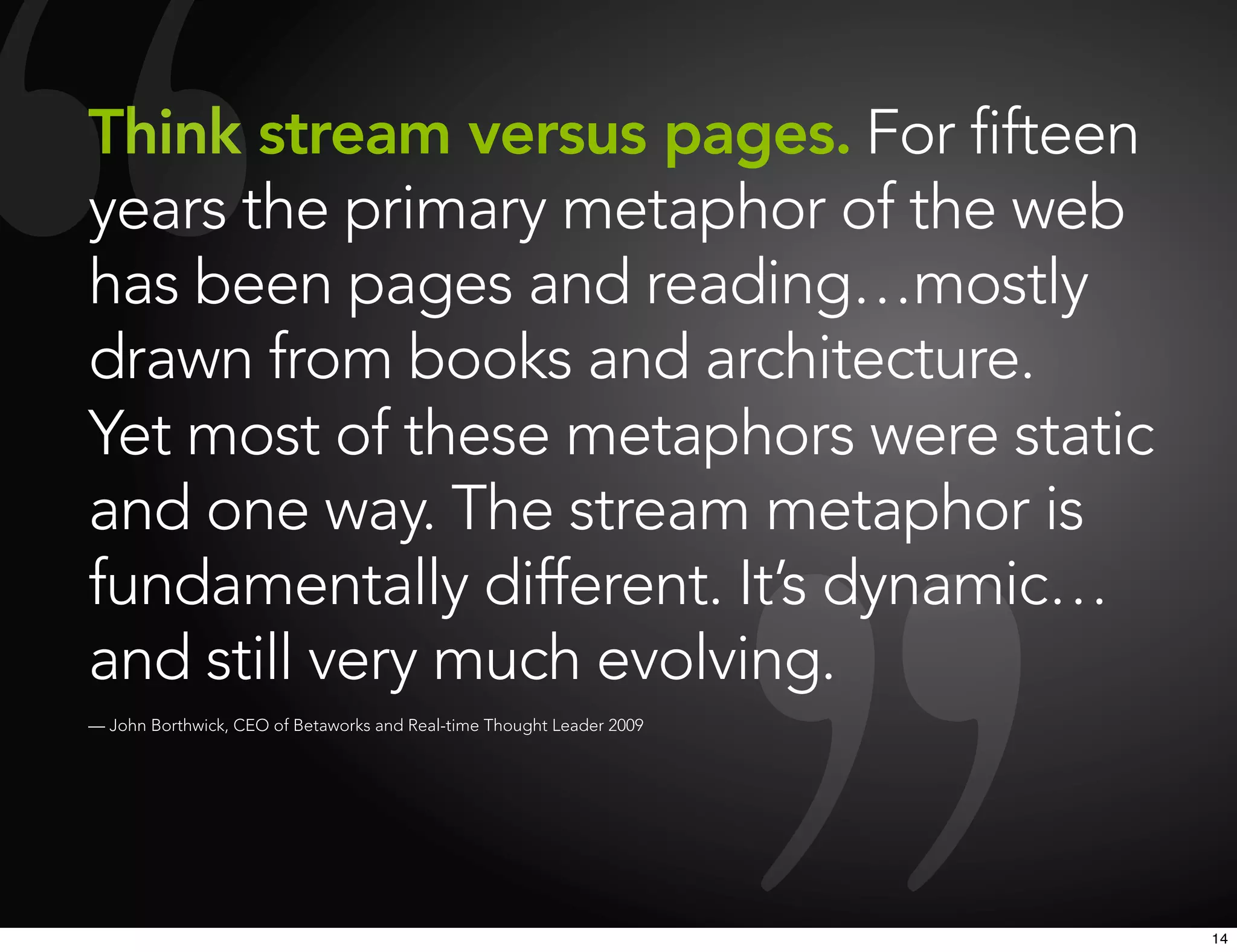 Think stream versus pages. For fifteen
years the primary metaphor of the web
has been pages and reading…mostly
drawn from books and architecture.
Yet most of these metaphors were static
and one way. The stream metaphor is
fundamentally different. It’s dynamic…
and still very much evolving.
— John Borthwick, CEO of Betaworks and Real-time Thought Leader 2009




                                                                       14
 