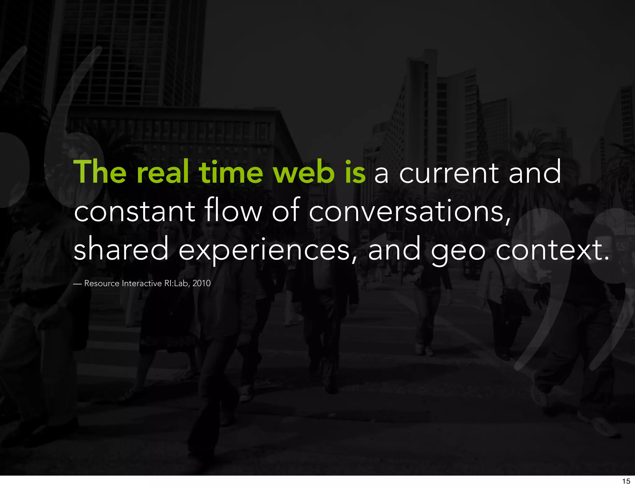 The real time web is a current and
constant ﬂow of conversations,
shared experiences, and geo context.
— Resource Interactive RI:Lab, 2010




                                       15
 