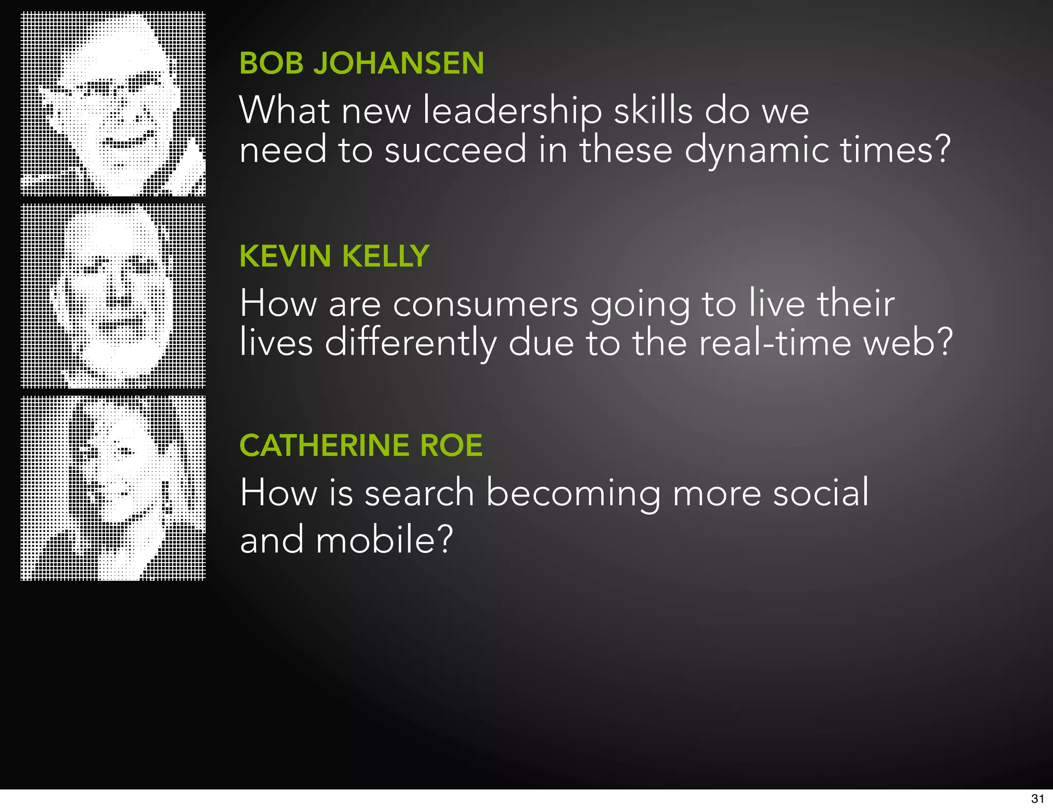 BOB JOHANSEN
What new leadership skills do we
need to succeed in these dynamic times?

KEVIN KELLY
How are consumers going to live their
lives differently due to the real-time web?

CATHERINE ROE
How is search becoming more social
and mobile?




                                              31
 