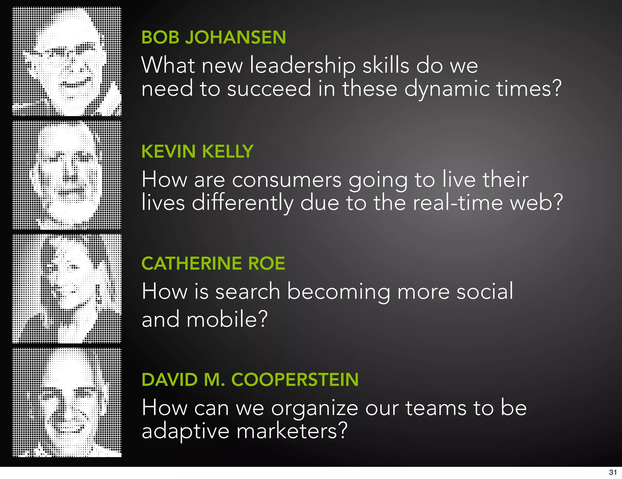 BOB JOHANSEN
What new leadership skills do we
need to succeed in these dynamic times?

KEVIN KELLY
How are consumers going to live their
lives differently due to the real-time web?

CATHERINE ROE
How is search becoming more social
and mobile?

DAVID M. COOPERSTEIN
How can we organize our teams to be
adaptive marketers?
                                              31
 