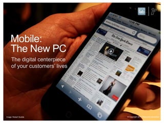 Mobile: The New PCThe digital centerpiece of your customers’ lives© Copyright 2011 Resource InteractiveImage: Robert Scoble
