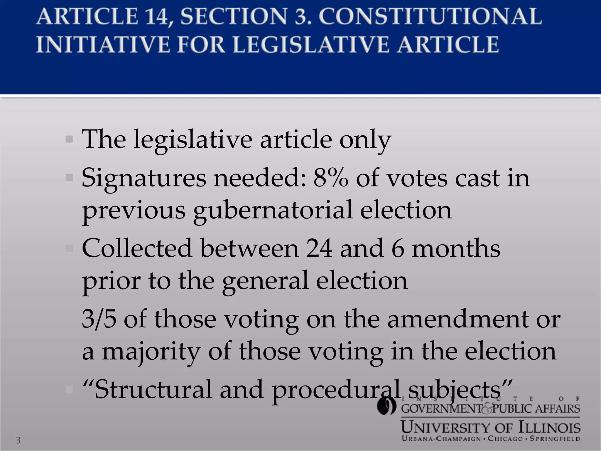  The legislative article only
 Signatures needed: 8% of votes cast in
previous gubernatorial election
 Collected between 24 and 6 months
prior to the general election
 3/5 of those voting on the amendment or
a majority of those voting in the election
 “Structural and procedural subjects”
3
 