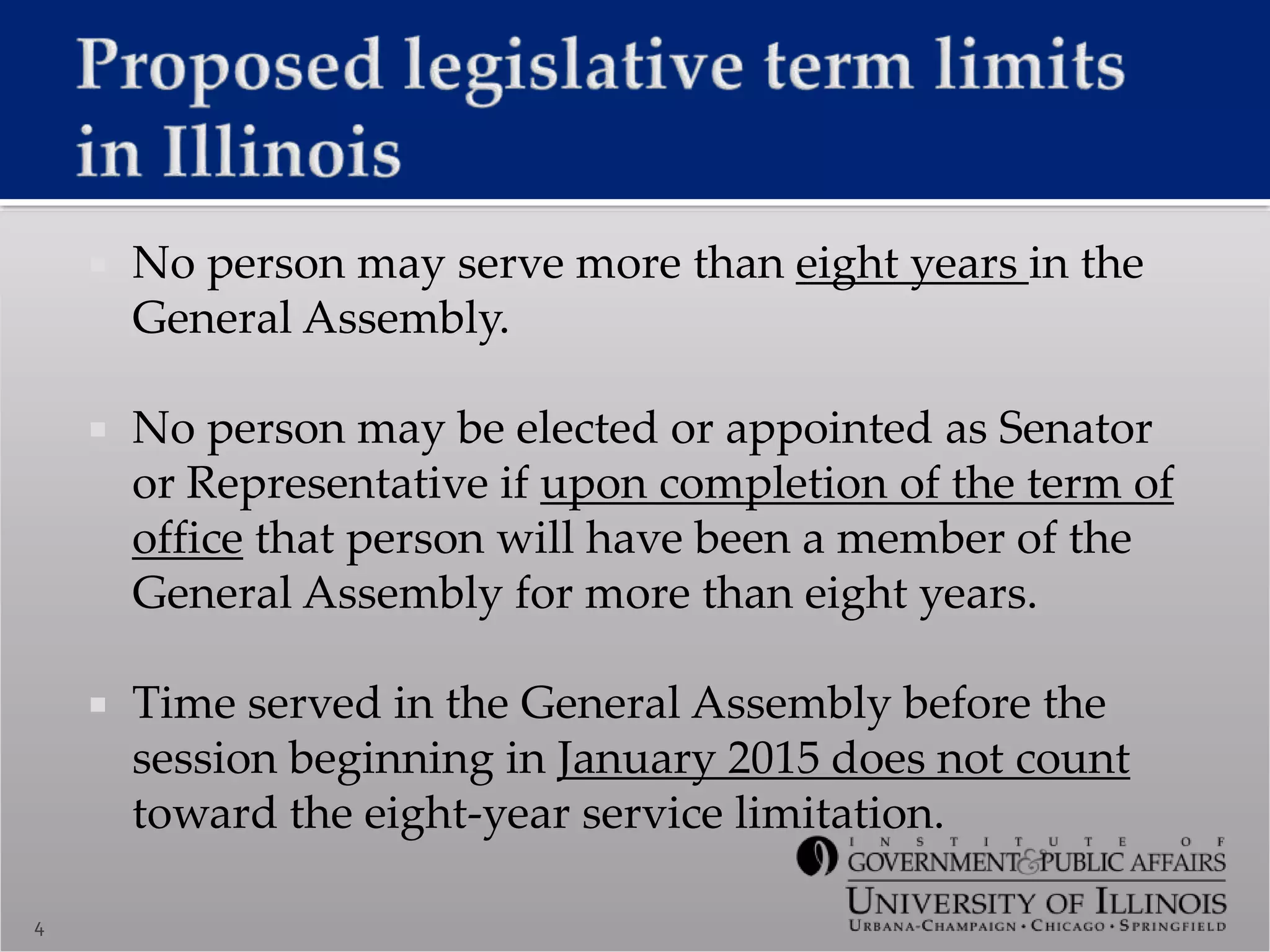  No person may serve more than eight years in the
General Assembly.
 No person may be elected or appointed as Senator
or Representative if upon completion of the term of
office that person will have been a member of the
General Assembly for more than eight years.
 Time served in the General Assembly before the
session beginning in January 2015 does not count
toward the eight-year service limitation.
4
 