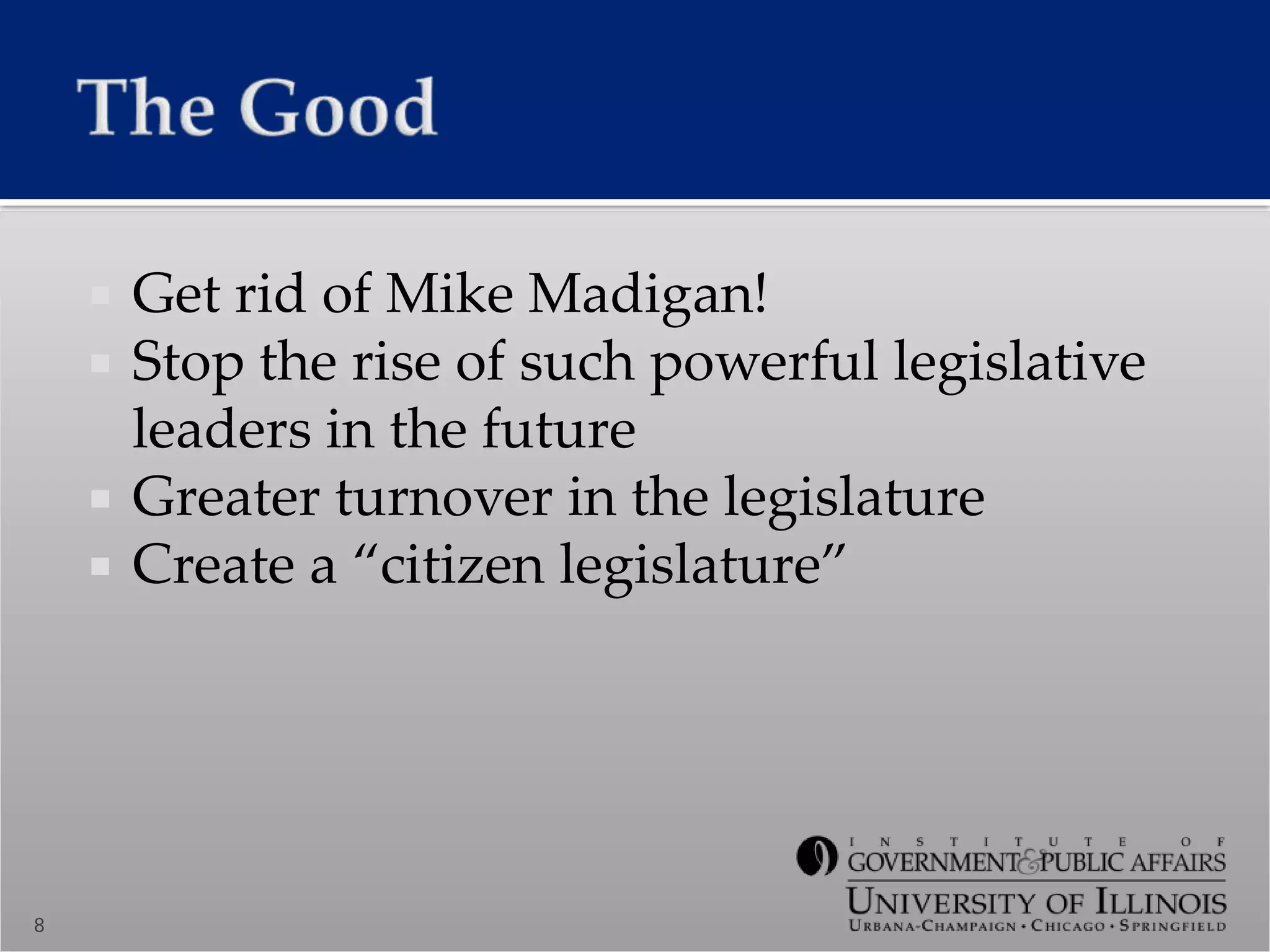  Get rid of Mike Madigan!
 Stop the rise of such powerful legislative
leaders in the future
 Greater turnover in the legislature
 Create a “citizen legislature”
8
 