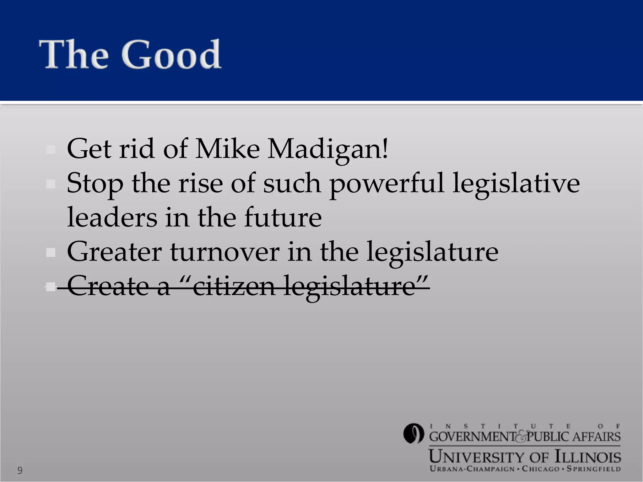  Get rid of Mike Madigan!
 Stop the rise of such powerful legislative
leaders in the future
 Greater turnover in the legislature
 Create a “citizen legislature”
9
 