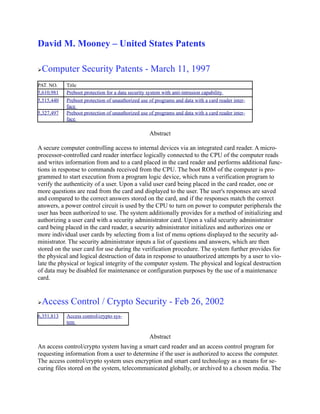David M. Mooney – United States Patents

   Computer Security Patents - March 11, 1997
PAT. NO.    Title
5,610,981   Preboot protection for a data security system with anti-intrusion capability
5,515,440   Preboot protection of unauthorized use of programs and data with a card reader inter-
            face
5,327,497   Preboot protection of unauthorized use of programs and data with a card reader inter-
            face

                                                   Abstract

A secure computer controlling access to internal devices via an integrated card reader. A micro-
processor-controlled card reader interface logically connected to the CPU of the computer reads
and writes information from and to a card placed in the card reader and performs additional func-
tions in response to commands received from the CPU. The boot ROM of the computer is pro-
grammed to start execution from a program logic device, which runs a verification program to
verify the authenticity of a user. Upon a valid user card being placed in the card reader, one or
more questions are read from the card and displayed to the user. The user's responses are saved
and compared to the correct answers stored on the card, and if the responses match the correct
answers, a power control circuit is used by the CPU to turn on power to computer peripherals the
user has been authorized to use. The system additionally provides for a method of initializing and
authorizing a user card with a security administrator card. Upon a valid security administrator
card being placed in the card reader, a security administrator initializes and authorizes one or
more individual user cards by selecting from a list of menu options displayed to the security ad-
ministrator. The security administrator inputs a list of questions and answers, which are then
stored on the user card for use during the verification procedure. The system further provides for
the physical and logical destruction of data in response to unauthorized attempts by a user to vio-
late the physical or logical integrity of the computer system. The physical and logical destruction
of data may be disabled for maintenance or configuration purposes by the use of a maintenance
card.


   Access Control / Crypto Security - Feb 26, 2002
6,351,813   Access control/crypto sys-
            tem

                                                   Abstract
An access control/crypto system having a smart card reader and an access control program for
requesting information from a user to determine if the user is authorized to access the computer.
The access control/crypto system uses encryption and smart card technology as a means for se-
curing files stored on the system, telecommunicated globally, or archived to a chosen media. The
 
