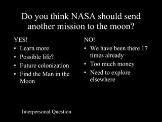 Do you think NASA should send another mission to the moon? YES! Learn more  Possible life? Future colonization Find the Man in the Moon NO! We have been there 17 times already Too much money Need to explore elsewhere Interpersonal Question 