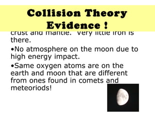 Material on the moon is like our crust and mantle.  Very little iron is there. No atmosphere on the moon due to high energy impact. Same oxygen atoms are on the earth and moon that are different from ones found in comets and meteoriods! Collision Theory Evidence ! 