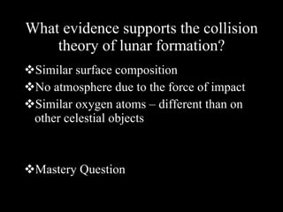 What evidence supports the collision theory of lunar formation? Similar surface composition No atmosphere due to the force of impact Similar oxygen atoms – different than on other celestial objects Mastery Question 