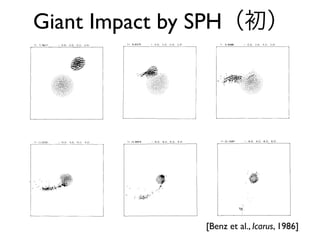 520 BENZ, SLATTERY, AND CAMERON
T: 7.76217 [ -2.0. 2.0. -2.0. 2.01 T: 8.83375 ( -2.0. 2.0. -2,0. 2.0]
,,:iii:i~iiiiii!iii!i,li!~iliiiiiii~!!!iiii:~iii~:i,:
T: 9,q0986 ( -2.0. 2.0. 2.0, 2.01 T: 11.03161 I -~.0. ~,.0, -q,0. ~.0]
/,,l--¢/ t~
FIG. 2. Snapshots of run 1. (u~ = 0 km/sec; rmi,= 0.77Rearth; Eint = 107erg/g). Velocity vectors are
plotted at particle locations. The velocity has been normalized to its maximum value in each frame.
Time and coordinates of the four corners of the plotted field are given in the upper line (in units defined
in Section 3). For particles in the vapor phase a "O" is plotted.
before the time at which the particles
spread out in space. Since this happens af-
ter the time of closest approach, the trajec-
and this completes the description of the
equation of motion.
520 BENZ, SLATTERY, AND CAMERON
T: 7.76217 [ -2.0. 2.0. -2.0. 2.01 T: 8.83375 ( -2.0. 2.0. -2,0. 2.0]
,,:iii:i~iiiiii!iii!i,li!~iliiiiiii~!!!iiii:~iii~:i,:
T: 9,q0986 ( -2.0. 2.0. 2.0, 2.01 T: 11.03161 I -~.0. ~,.0, -q,0. ~.0]
/,,l--¢/ t~
FIG. 2. Snapshots of run 1. (u~ = 0 km/sec; rmi,= 0.77Rearth; Eint = 107erg/g). Velocity vectors are
plotted at particle locations. The velocity has been normalized to its maximum value in each frame.
Time and coordinates of the four corners of the plotted field are given in the upper line (in units defined
in Section 3). For particles in the vapor phase a "O" is plotted.
before the time at which the particles
spread out in space. Since this happens af-
ter the time of closest approach, the trajec-
and this completes the description of the
equation of motion.
,,:iii:i~iiiiii!iii!i,li!~iliiiiiii~!!!iiii:~iii~:i,:
T: 9,q0986 ( -2.0. 2.0. 2.0, 2.01 T: 11.03161
/,,l--¢/ t~
FIG. 2. Snapshots of run 1. (u~ = 0 km/sec; rmi,= 0.77Rearth; Eint = 1
plotted at particle locations. The velocity has been normalized to its m
Time and coordinates of the four corners of the plotted field are given in
in Section 3). For particles in the vapor phase a "O" is plotted.
before the time at which the particles
spread out in space. Since this happens af-
ter the time of closest approach, the trajec-
tories of the various clumps forming after
collision are calculated accurately.
The total "viscous" force therefore be-
comes
F visc= F/bulk -I- F~rag
and this comple
equation of mot
4.2. Energy Con
The variation
given by thermo
du
d--i =
ENZ, SLATTERY, AND CAMERON
2.0. 2.01 T: 8.83375 ( -2.0. 2.0. -2,0. 2.0]
.0, 2.01 T: 11.03161 I -~.0. ~,.0, -q,0. ~.0]
/,,l--¢/ t~
(u~ = 0 km/sec; rmi,= 0.77Rearth; Eint = 107erg/g). Velocity vectors are
The velocity has been normalized to its maximum value in each frame.
our corners of the plotted field are given in the upper line (in units defined
n the vapor phase a "O" is plotted.
T: 1%68976
COLLISIONAL ORIGIN OF THE MOON
-6.0. 6.0. -6.0. 6.0} T: 22.19287 -6.0, 6.0, -6.0. 6.01
521
", S s
3. "j'q~k','"
'. 0 ~,'e~4"
FIG. 2--Continued.
i %
where dQ is the amount of energy absorbed its first derivative, to assure the continuity
T: 1%68976
COLLISIONAL ORIGIN OF THE MOON
-6.0. 6.0. -6.0. 6.0} T: 22.19287 -6.0, 6.0, -6.0. 6.01
521
", S s
3. "j'q~k','"
'. 0 ~,'e~4"
FIG. 2--Continued.
i %
where dQ is the amount of energy absorbed its first derivative, to assure the continuity
Giant Impact by SPH（初）
[Benz et al., Icarus, 1986]
 