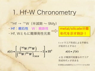 1. Hf-W Chronometry
 Hf →  W（半減期 ∼ 9My）182 182
・Hf：親石性 W：親鉄性
・Hf, Wともに難揮発性元素
metal/silicate分離
年代を示す時計！
t =τでコア形成による平衡化
が起きたとすると
ε(t) = f (τ)
※初期比は始源的なコンドライトから決定
ε(t) =
182
W /184
W( )
182
W /184
W( )CHUR
−1








×104
ε(t) が観測可能量なのでコア
形成年代τが求まる
 