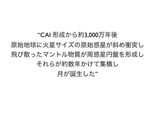 “CAI 形成から約3,000万年後
原始地球に火星サイズの原始惑星が斜め衝突し
飛び散ったマントル物質が周惑星円盤を形成し
それらが約数年かけて集積し
月が誕生した”
 