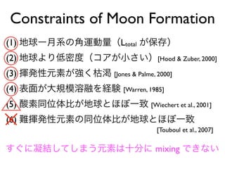 Constraints of Moon Formation
(1) 地球ー月系の角運動量（Ltotal が保存）
(2) 地球より低密度（コアが小さい）[Hood & Zuber, 2000]
(3) 揮発性元素が強く枯渇 [Jones & Palme, 2000]
(4) 表面が大規模溶融を経験 [Warren, 1985]
(5) 酸素同位体比が地球とほぼ一致 [Wiechert et al., 2001]
(6) 難揮発性元素の同位体比が地球とほぼ一致
[Touboul et al., 2007]
すぐに凝結してしまう元素は十分に mixing できない
 