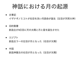 • 古事記 
イザナギノミコトが右目を洗い月読命が誕生（左目が天照大神）
• 旧約聖書 
創造主が4日目に天の太陽と月と星を誕生させた
• エジプト 
創造主ラーの左目が月となった（右目が太陽）
• 中国 
創造神盤古の右目が月となった（左目が太陽）
神話における月の起源
 
