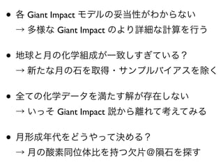 • 各 Giant Impact モデルの妥当性がわからない 
→ 多様な Giant Impact のより詳細な計算を行う
• 地球と月の化学組成が一致しすぎている？ 
→ 新たな月の石を取得・サンプルバイアスを除く
• 全ての化学データを満たす解が存在しない 
→ いっそ Giant Impact 説から離れて考えてみる
• 月形成年代をどうやって決める？ 
→ 月の酸素同位体比を持つ欠片＠隕石を探す
 