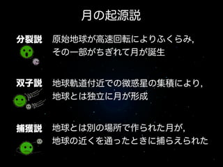 月の起源説
捕獲説
分裂説
双子説
原始地球が高速回転によりふくらみ,
その一部がちぎれて月が誕生
地球軌道付近での微惑星の集積により,
地球とは独立に月が形成
地球とは別の場所で作られた月が,
地球の近くを通ったときに捕らえられた
 
