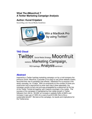 What The #Moonfruit ?
A Twitter Marketing Campaign Analysis
Author: Kunal Kripalani
Social-Bug.com | Social Media Guidelines




TAG Cloud

  Twitter               , Social Media Strategy,   Moonfruit               ,

                    Marketing Campaign,
           statistics

                  ROI hashtags Analysis sentiment




Abstract
Inspired by a Twitter hashtag marketing campaign run by a rival company the
previous month, Moonfruit, a provider of an easy to use online website creator,
launched their own # campaign that offered 1 Macbook Pro to anyone in the
world, everyday, for 10 days. With no constraints on the number of times you
could enter and a requirement to enter each day’s draw separately, the
campaign quickly turned viral and was propagated by a placement at the top
of the Twitter Trends list together with massive coverage in the media. The
success of the campaign in highlighted by their stellar growth in Twitter
followers from 444 to ~40,000, an increase in website traffic of 600% and
increase in sign-ups of 100% for a cost of just $13,500. But is this a
sustainable benefit? We look at the campaign, its results and implications for
the Twitterverse.




                                                                               1
 