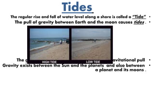 Tides
•The regular rise and fall of water level along a shore is called a “Tide”
•The pull of gravity between Earth and the moon causes tides .
•The greater the object mass the greater its gravitational pull
•Gravity exists between the Sun and the planets and also between
a planet and its moons .
 