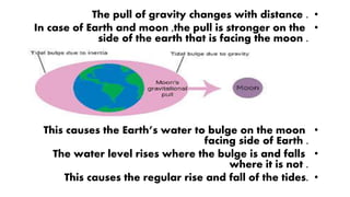 •The pull of gravity changes with distance .
•In case of Earth and moon ,the pull is stronger on the
side of the earth that is facing the moon .
•This causes the Earth’s water to bulge on the moon
facing side of Earth .
•The water level rises where the bulge is and falls
where it is not .
•This causes the regular rise and fall of the tides.
 