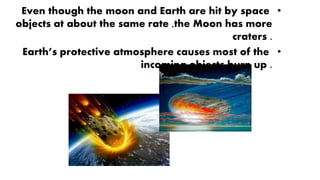 •Even though the moon and Earth are hit by space
objects at about the same rate ,the Moon has more
craters .
•Earth’s protective atmosphere causes most of the
incoming objects burn up .
 