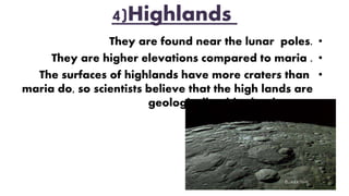 4)Highlands
•They are found near the lunar poles.
•They are higher elevations compared to maria .
•The surfaces of highlands have more craters than
maria do, so scientists believe that the high lands are
geologically older landscape.
 