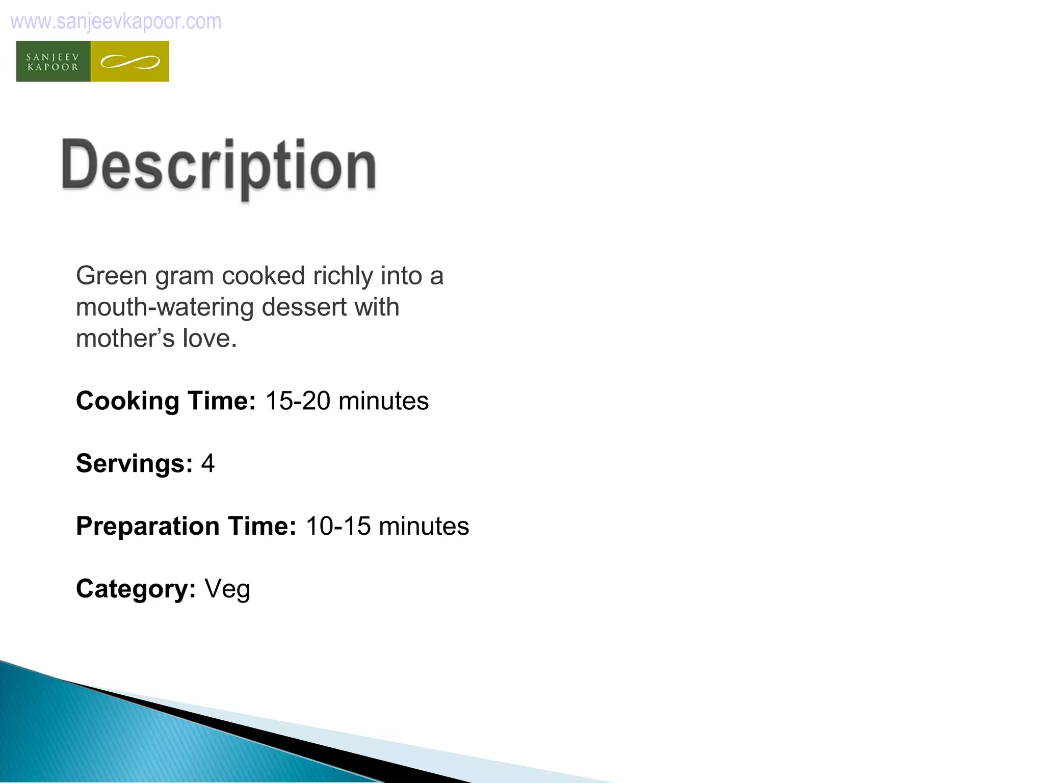 www.sanjeevkapoor.com 
Green gram cooked richly into a 
mouth-watering dessert with 
mother’s love. 
Cooking Time: 15-20 minutes 
Servings: 4 
Preparation Time: 10-15 minutes 
Category: Veg 
 