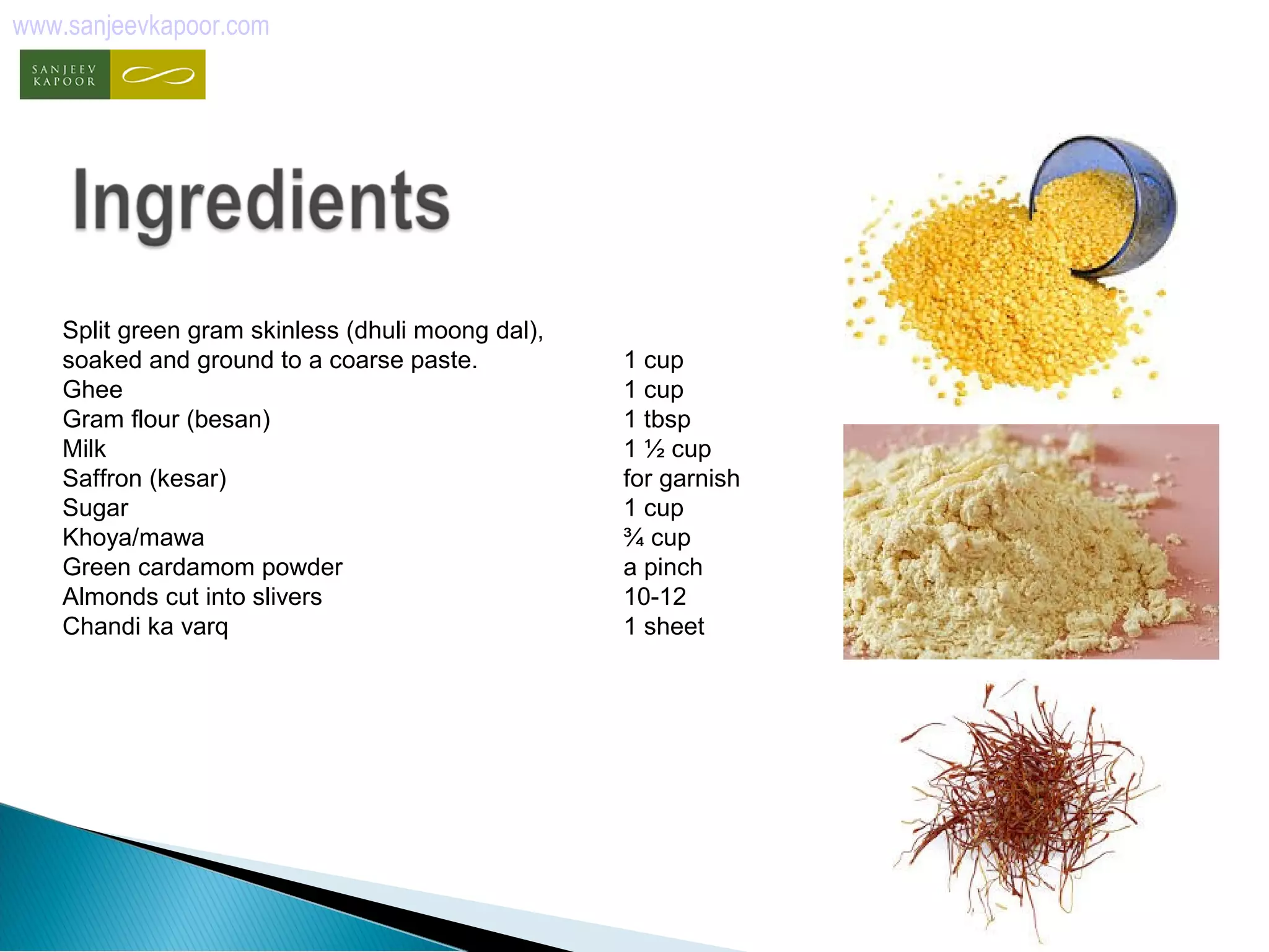 www.sanjeevkapoor.com 
Split green gram skinless (dhuli moong dal), 
soaked and ground to a coarse paste. 1 cup 
Ghee 1 cup 
Gram flour (besan) 1 tbsp 
Milk 1 ½ cup 
Saffron (kesar) for garnish 
Sugar 1 cup 
Khoya/mawa ¾ cup 
Green cardamom powder a pinch 
Almonds cut into slivers 10-12 
Chandi ka varq 1 sheet 
 