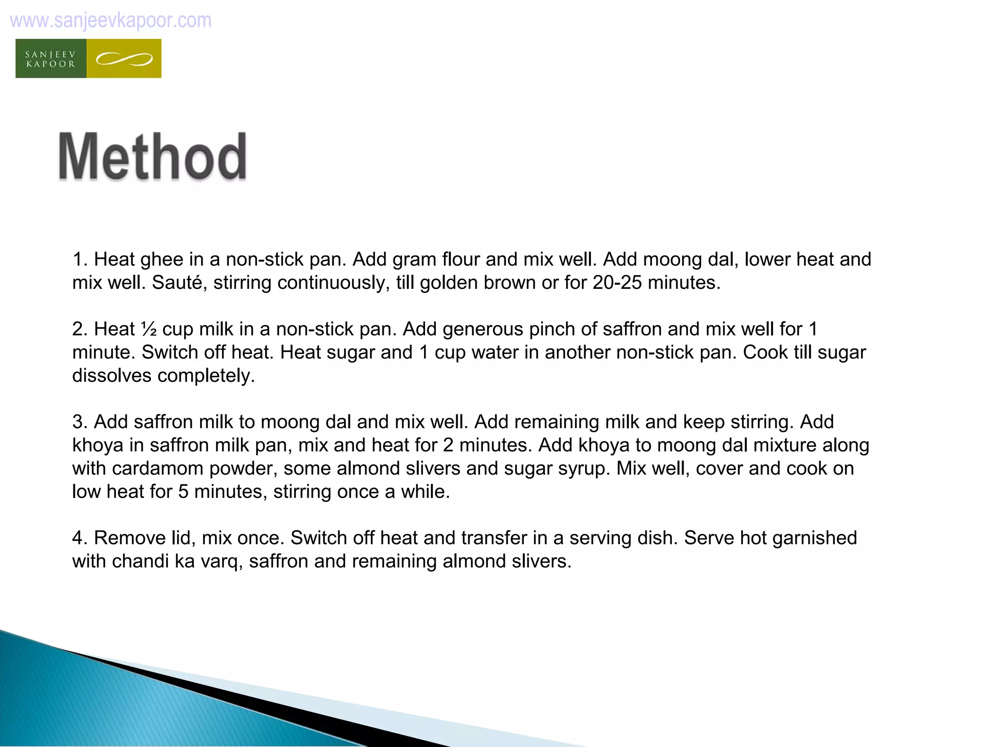 www.sanjeevkapoor.com 
1. Heat ghee in a non-stick pan. Add gram flour and mix well. Add moong dal, lower heat and 
mix well. Sauté, stirring continuously, till golden brown or for 20-25 minutes. 
2. Heat ½ cup milk in a non-stick pan. Add generous pinch of saffron and mix well for 1 
minute. Switch off heat. Heat sugar and 1 cup water in another non-stick pan. Cook till sugar 
dissolves completely. 
3. Add saffron milk to moong dal and mix well. Add remaining milk and keep stirring. Add 
khoya in saffron milk pan, mix and heat for 2 minutes. Add khoya to moong dal mixture along 
with cardamom powder, some almond slivers and sugar syrup. Mix well, cover and cook on 
low heat for 5 minutes, stirring once a while. 
4. Remove lid, mix once. Switch off heat and transfer in a serving dish. Serve hot garnished 
with chandi ka varq, saffron and remaining almond slivers. 
 