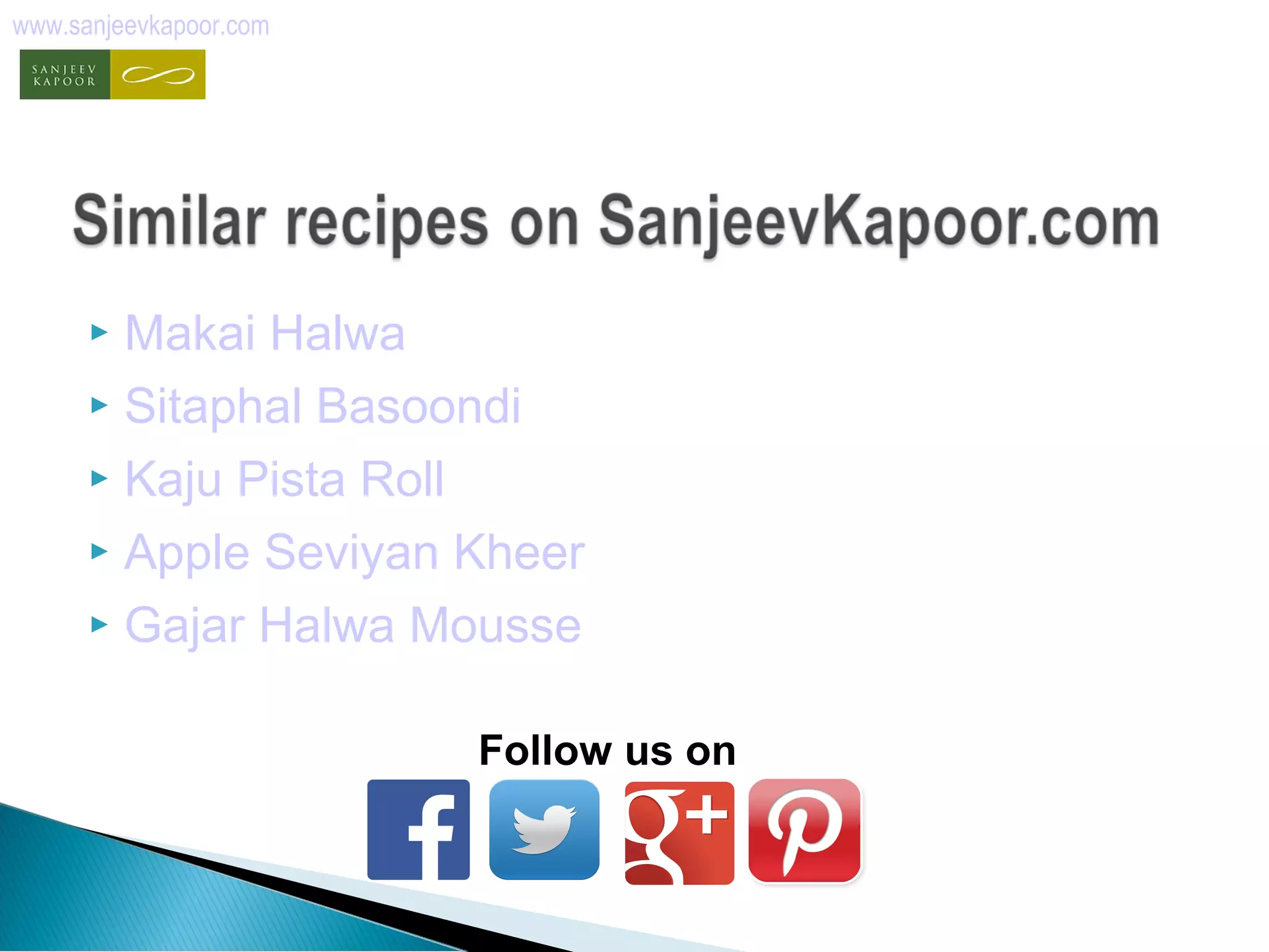 www.sanjeevkapoor.com 
 Makai Halwa 
 Sitaphal Basoondi 
 Kaju Pista Roll 
 Apple Seviyan Kheer 
 Gajar Halwa Mousse 
Follow us on 
