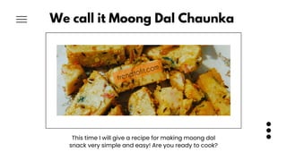 We call it Moong Dal Chaunka
This time I will give a recipe for making moong dal
snack very simple and easy! Are you ready...