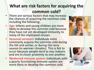 What are risk factors for acquiring the
common cold?
• There are various factors that may increase
the chances of acquiring the common cold,
including the following:
• Age: Infants and young children are more
likely to develop the common cold because
they have not yet developed immunity to
many of the implicated viruses.
• Seasonal variation: Individuals more
commonly acquire the common cold during
the fall and winter, or during the rainy
season (in warmer climates). This is felt to
occur because people tend to stay indoors
and are in closer proximity to one another.
• Weakened immune system: Individuals with
a poorly functioning immune system are
more likely to develop the common cold.
 