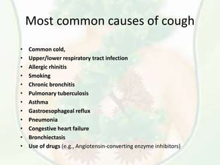 Most common causes of cough
• Common cold,
• Upper/lower respiratory tract infection
• Allergic rhinitis
• Smoking
• Chronic bronchitis
• Pulmonary tuberculosis
• Asthma
• Gastroesophageal reflux
• Pneumonia
• Congestive heart failure
• Bronchiectasis
• Use of drugs (e.g., Angiotensin-converting enzyme inhibitors)
 