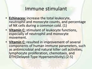 Immune stimulant
• Echinacea: increase the total leukocyte,
neutrophil and monocyte counts, and percentage
of NK cells during a common cold. (1)
• Vitamin C: stimulant of leukocyte functions,
especially of neutrophil and monocyte
movement.
• Vitamin C: resulted in improvement of several
components of human immune parameters, such
as antimicrobial and natural killer cell activities,
lymphocyte proliferation, chemotaxis, and
DTH(Delayed-Type Hypersensitivity).(2-5)
 