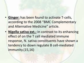 • Ginger: has been found to activate T-cells,
according to the 2008 “BMC Complementary
and Alternative Medicine” article.
• Nigella sativa ext.: In contrast to its enhancing
effect of on the T cell mediated immune
response, N. sativa constituents have shown a
tendency to down regulate B cell-mediated
immunity.(15,16)
 
