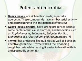 Potent anti-microbial
• Guava leaves: are rich in flavonoids, especially
quercetin. These compounds have antibacterial activity
and contributing to the antidiarrheal effects.(6)
• Guava leaves extracts: have strong properties against
some bacteria that cause diarrhea, and bronchitis such
as Staphylococcus, Salmonella, Shigella, Bacillus,
Escherichia coli, Clostridium, and Pseudomonas.(7)
• Thyme: has antiseptic-like qualities as well as being an
effective germicide. Thyme will kill the whooping
cough bacteria while making it easier to breath with its
antispasmodic action.(8)
 