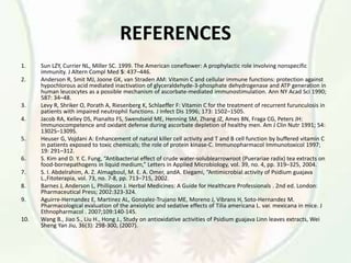 REFERENCES
1. Sun LZY, Currier NL, Miller SC. 1999. The American coneflower: A prophylactic role involving nonspecific
immunity. J Altern Compl Med 5: 437–446.
2. Anderson R, Smit MJ, Joone GK, van Straden AM: Vitamin C and cellular immune functions: protection against
hypochlorous acid mediated inactivation of glyceraldehyde-3-phosphate dehydrogenase and ATP generation in
human leucocytes as a possible mechanism of ascorbate-mediated immunostimulation. Ann NY Acad Sci 1990;
587: 34–48.
3. Levy R, Shriker O, Porath A, Riesenberg K, Schlaeffer F: Vitamin C for the treatment of recurrent furunculosis in
patients with impaired neutrophil functions. J Infect Dis 1996; 173: 1502–1505.
4. Jacob RA, Kelley DS, Pianalto FS, Swendseid ME, Henning SM, Zhang JZ, Ames BN, Fraga CG, Peters JH:
Immunocompetence and oxidant defense during ascorbate depletion of healthy men. Am J Clin Nutr 1991; 54:
1302S–1309S.
5. Heuser G, Vojdani A: Enhancement of natural killer cell activity and T and B cell function by buffered vitamin C
in patients exposed to toxic chemicals; the role of protein kinase-C. Immunopharmacol Immunotoxicol 1997;
19: 291–312.
6. S. Kim and D. Y. C. Fung, “Antibacterial effect of crude water-solublearrowroot (Puerariae radix) tea extracts on
food-bornepathogens in liquid medium,” Letters in Applied Microbiology, vol. 39, no. 4, pp. 319–325, 2004.
7. S. I. Abdelrahim, A. Z. Almagboul, M. E. A. Omer, andA. Elegami, “Antimicrobial activity of Psidium guajava
L.,Fitoterapia, vol. 73, no. 7-8, pp. 713–715, 2002.
8. Barnes J, Anderson L, Phillipson J. Herbal Medicines: A Guide for Healthcare Professionals . 2nd ed. London:
Pharmaceutical Press; 2002:323-324.
9. Aguirre-Hernandez E, Martinez AL, Gonzalez-Trujano ME, Moreno J, Vibrans H, Soto-Hernandez M.
Pharmacological evaluation of the anxiolytic and sedative effects of Tilia americana L. var. mexicana in mice. J
Ethnopharmacol . 2007;109:140-145.
10. Wang B., Jiao S., Liu H., Hong J., Study on antioxidative activities of Psidium guajava Linn leaves extracts, Wei
Sheng Yan Jiu, 36(3): 298-300, (2007).
 