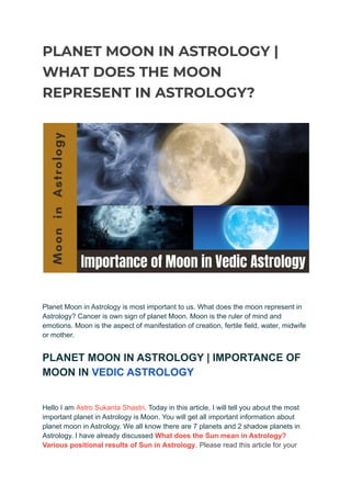 PLANET MOON IN ASTROLOGY |
WHAT DOES THE MOON
REPRESENT IN ASTROLOGY?
Planet Moon in Astrology is most important to us. What does the moon represent in
Astrology? Cancer is own sign of planet Moon. Moon is the ruler of mind and
emotions. Moon is the aspect of manifestation of creation, fertile field, water, midwife
or mother.
PLANET MOON IN ASTROLOGY | IMPORTANCE OF
MOON IN VEDIC ASTROLOGY
Hello I am Astro Sukanta Shastri. Today in this article, I will tell you about the most
important planet in Astrology is Moon. You will get all important information about
planet moon in Astrology. We all know there are 7 planets and 2 shadow planets in
Astrology. I have already discussed What does the Sun mean in Astrology?
Various positional results of Sun in Astrology. Please read this article for your
 