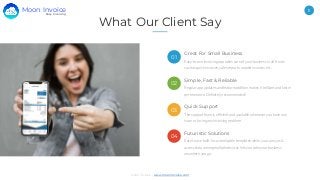 11
Moon Invoice - www.moonInvoice.com
What Our Client Say
Great For Small Business
Easy-to-use invoicing app takes care of your business in all fronts
such as quick invoices, sales reports, unpaid invoices, etc.
Simple, Fast & Reliable
Regular app updates and feature addition makes it brilliant and fast in
performance. Definitely recommended!
Quick Support
The support team is efficient and available whenever you have any
issue or facing any invoicing problem.
Futuristic Solutions
Easy to use built-in customisable templates while you can sync &
access data among multiple devices lets you take your business
anywhere you go.
01
02
03
04
Easy Invoicing
Moon Invoice
 