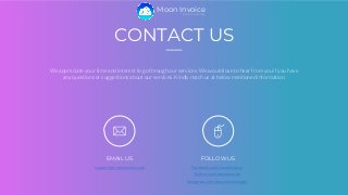 CONTACT US
We appreciate your time and interest to go through our services. We would love to hear from you if you have
any questions or suggestions about our services. Kindly reach us at below mentioned information.
EMAIL US
support@mooninvoice.com
FOLLOW US
Facebook.com/mooninvoice
Twitter.com/mooninvoice
Instagram.com/mooninvoiceapp/
Easy Invoicing
Moon Invoice
 